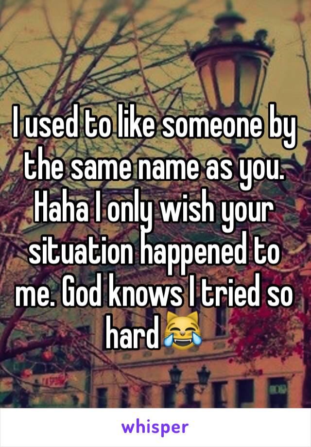 I used to like someone by the same name as you. Haha I only wish your situation happened to me. God knows I tried so hard😹