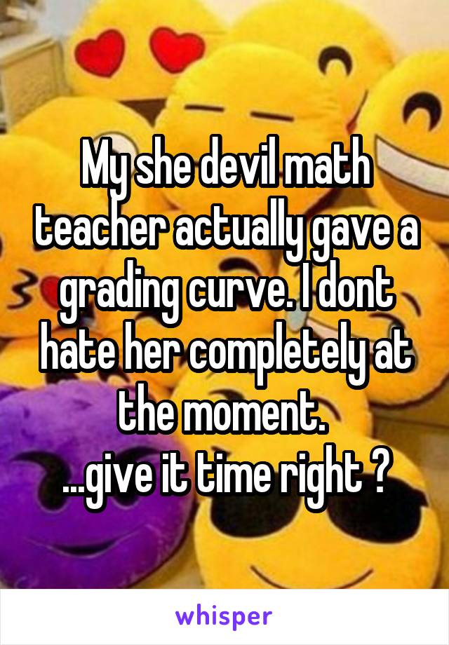 My she devil math teacher actually gave a grading curve. I dont hate her completely at the moment. 
...give it time right ?