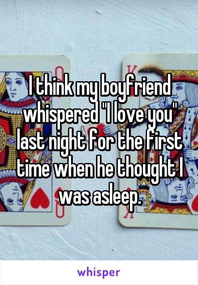 I think my boyfriend whispered "I love you" last night for the first time when he thought I was asleep.