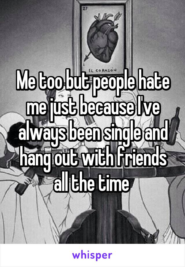 Me too but people hate me just because I've always been single and hang out with friends all the time 