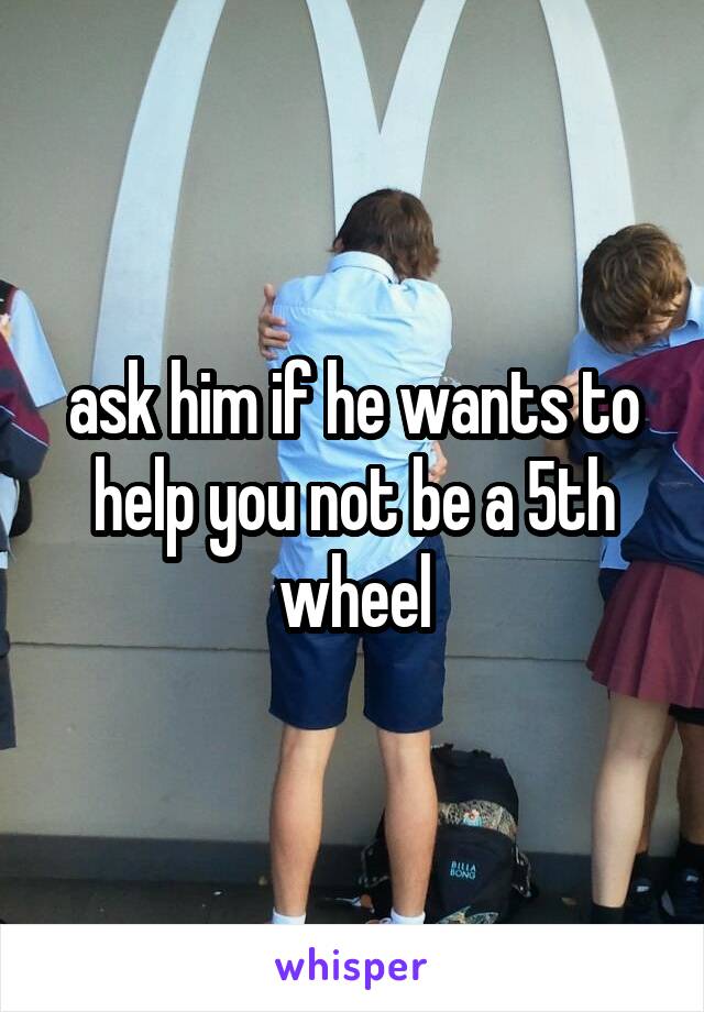 ask him if he wants to help you not be a 5th wheel