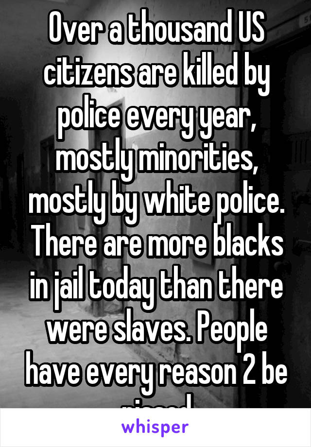 Over a thousand US citizens are killed by police every year, mostly minorities, mostly by white police. There are more blacks in jail today than there were slaves. People have every reason 2 be pissed