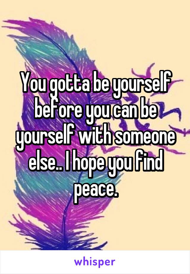 You gotta be yourself before you can be yourself with someone else.. I hope you find peace.