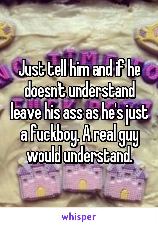 Just tell him and if he doesn't understand leave his ass as he's just a fuckboy. A real guy would understand.