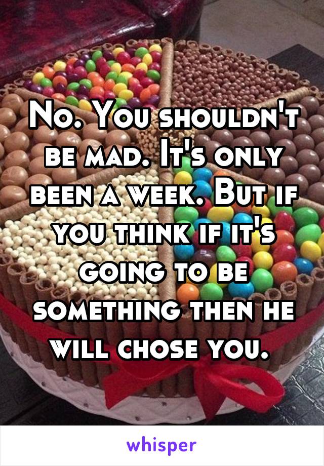 No. You shouldn't be mad. It's only been a week. But if you think if it's going to be something then he will chose you. 