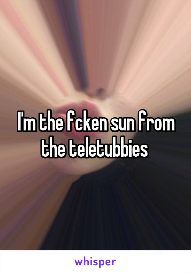 I'm the fcken sun from the teletubbies 