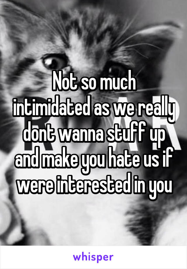 Not so much intimidated as we really dont wanna stuff up and make you hate us if were interested in you