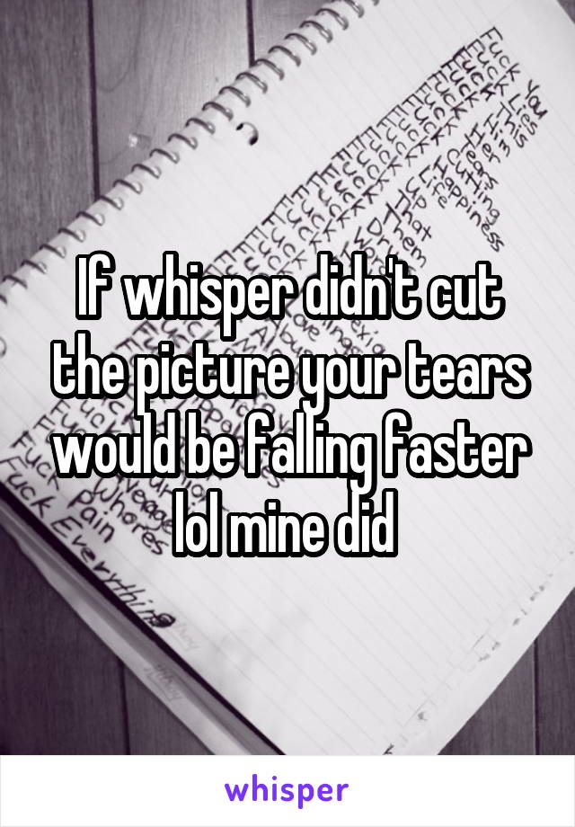 If whisper didn't cut the picture your tears would be falling faster lol mine did 