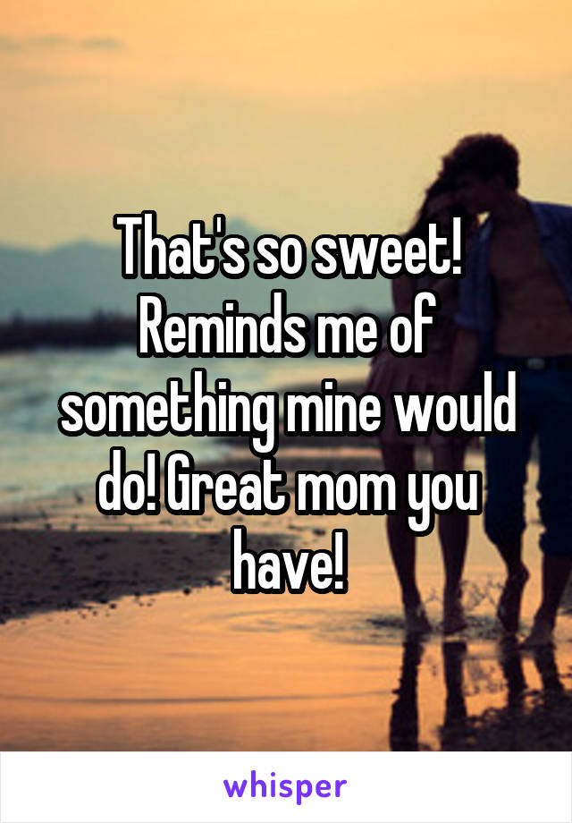 That's so sweet! Reminds me of something mine would do! Great mom you have!