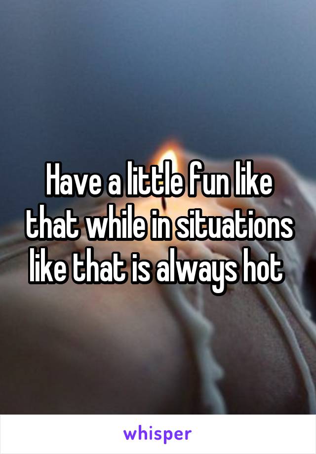 Have a little fun like that while in situations like that is always hot 