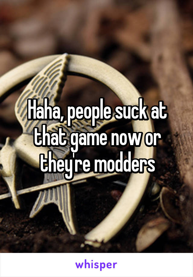 Haha, people suck at that game now or they're modders