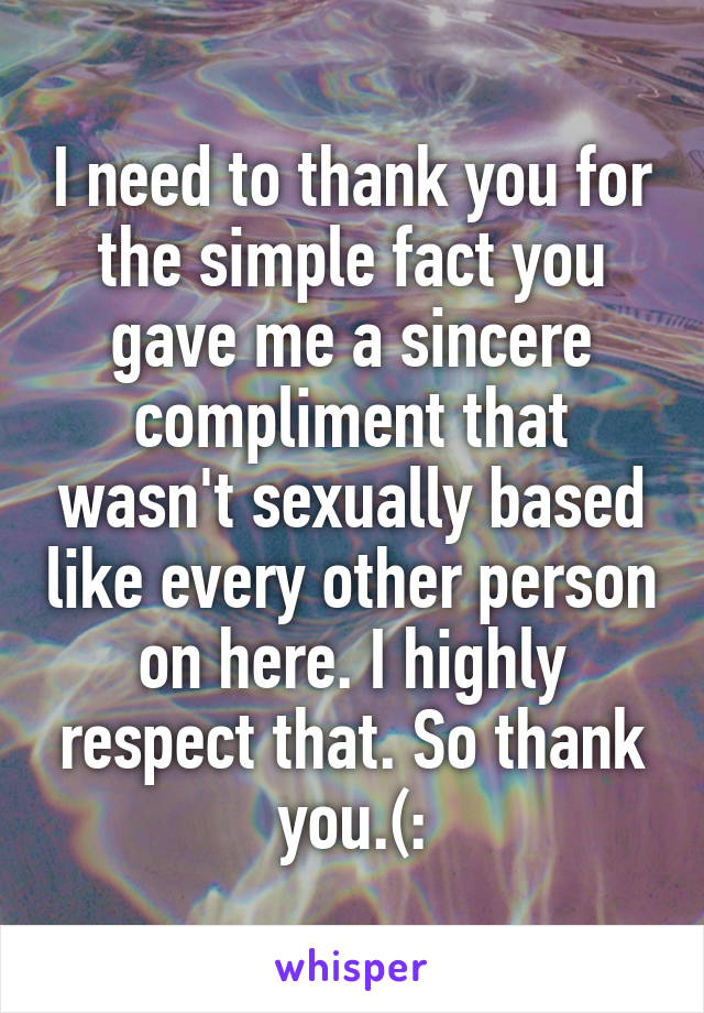 I need to thank you for the simple fact you gave me a sincere compliment that wasn't sexually based like every other person on here. I highly respect that. So thank you.(: