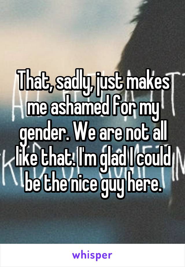 That, sadly, just makes me ashamed for my gender. We are not all like that. I'm glad I could be the nice guy here.