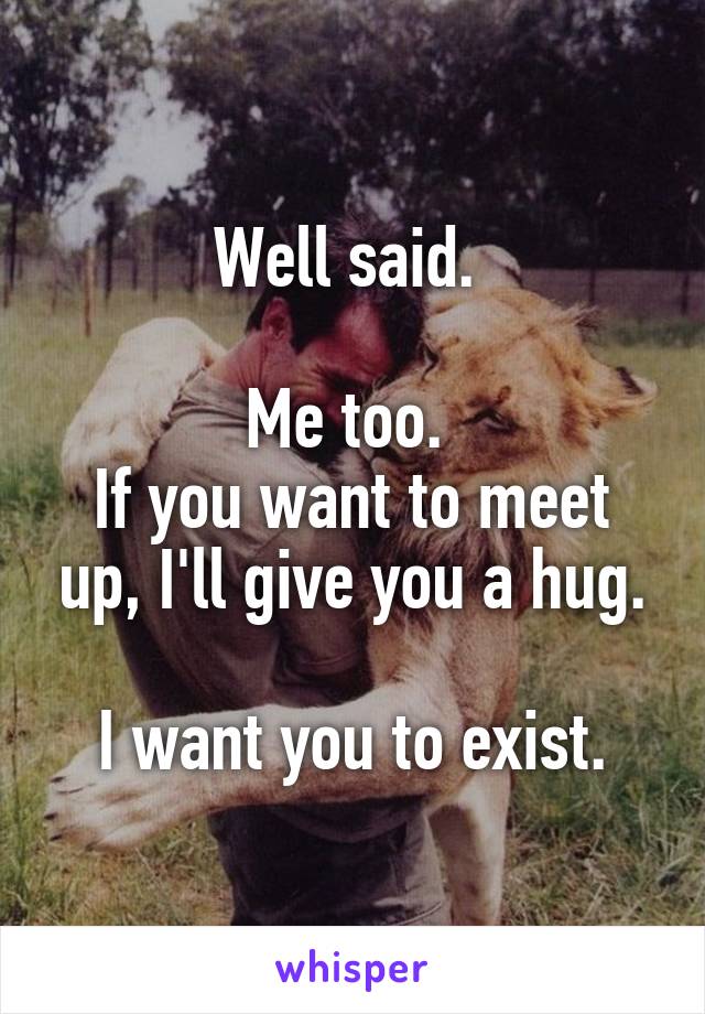 Well said. 

Me too. 
If you want to meet up, I'll give you a hug.

I want you to exist.