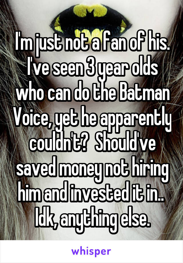 I'm just not a fan of his. I've seen 3 year olds who can do the Batman Voice, yet he apparently couldn't?  Should've saved money not hiring him and invested it in..  Idk, anything else.