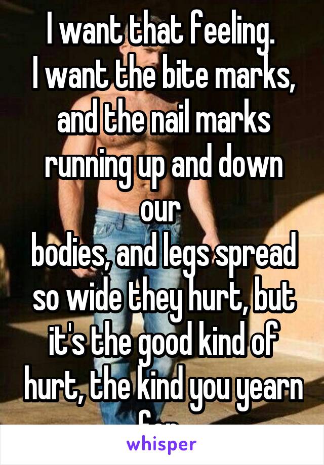 I want that feeling. 
I want the bite marks, and the nail marks running up and down our 
bodies, and legs spread so wide they hurt, but it's the good kind of hurt, the kind you yearn for. 