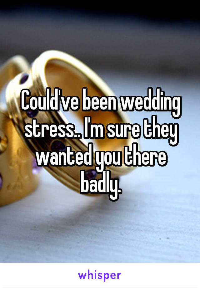 Could've been wedding stress.. I'm sure they wanted you there badly.