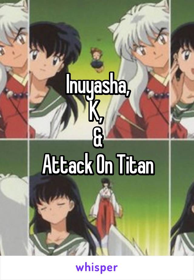 Inuyasha,
K, 
&
Attack On Titan
