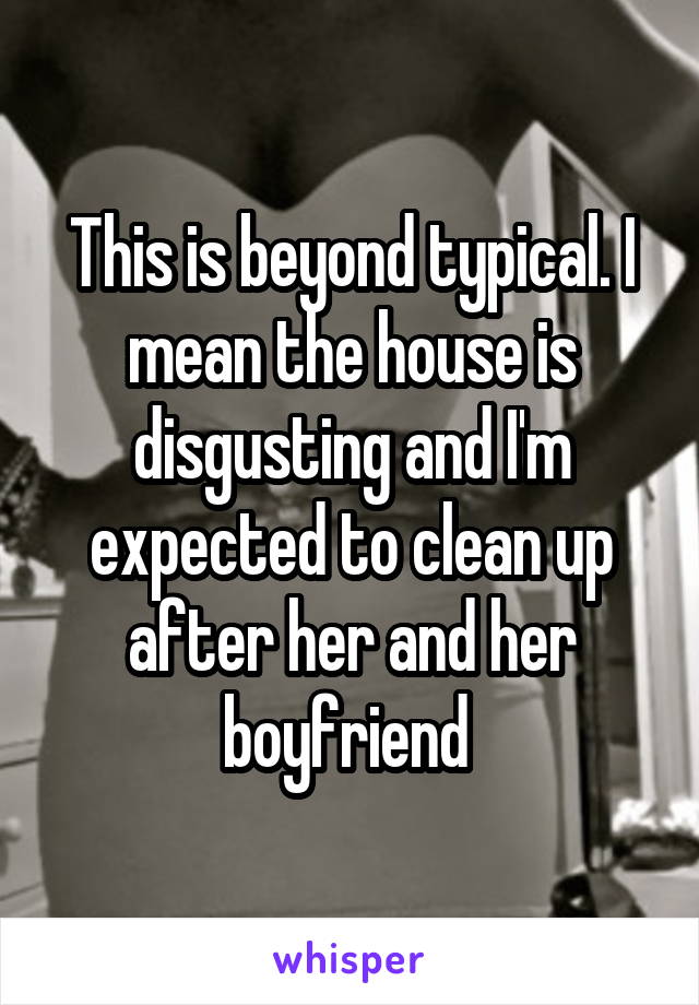 This is beyond typical. I mean the house is disgusting and I'm expected to clean up after her and her boyfriend 