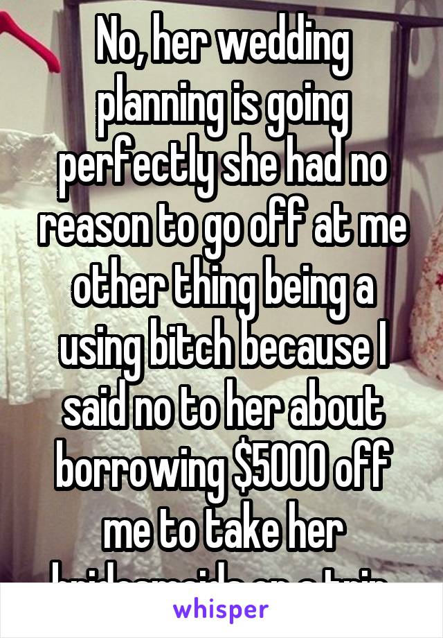 No, her wedding planning is going perfectly she had no reason to go off at me other thing being a using bitch because I said no to her about borrowing $5000 off me to take her bridesmaids on a trip 