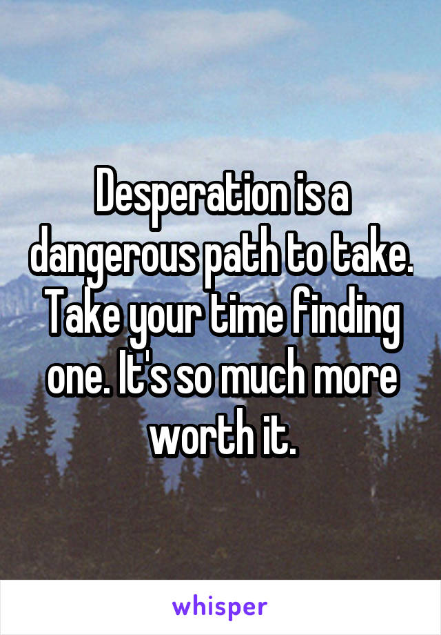 Desperation is a dangerous path to take. Take your time finding one. It's so much more worth it.