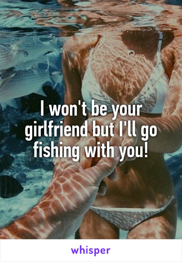 I won't be your girlfriend but I'll go fishing with you!