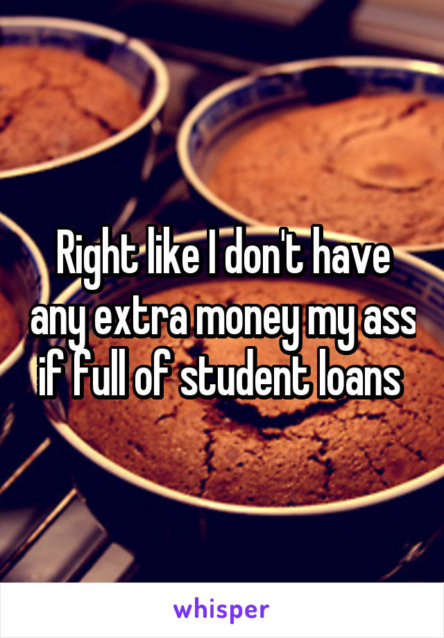 Right like I don't have any extra money my ass if full of student loans 