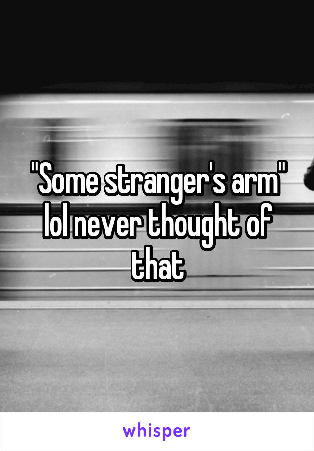 "Some stranger's arm" lol never thought of that