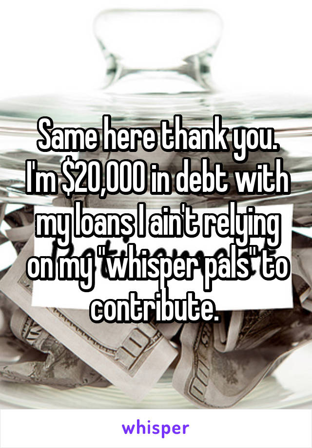 Same here thank you. I'm $20,000 in debt with my loans I ain't relying on my "whisper pals" to contribute. 