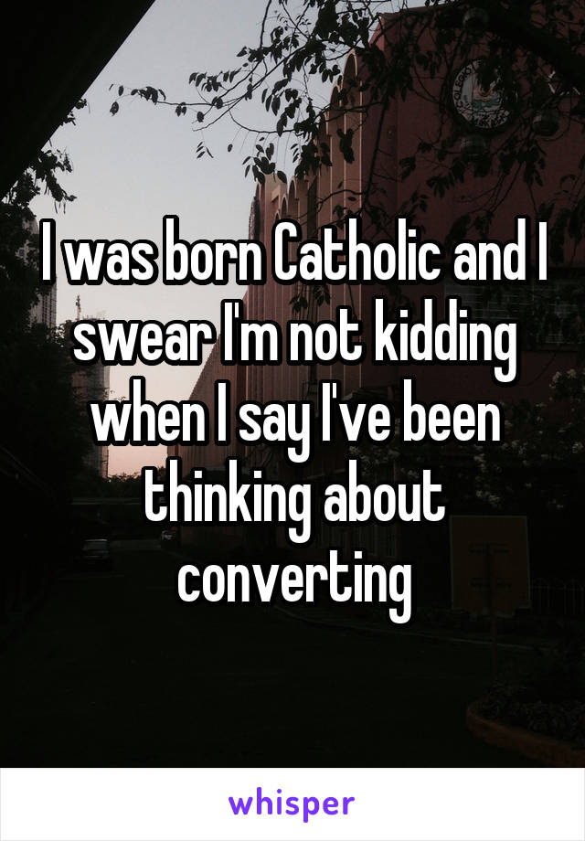 I was born Catholic and I swear I'm not kidding when I say I've been thinking about converting