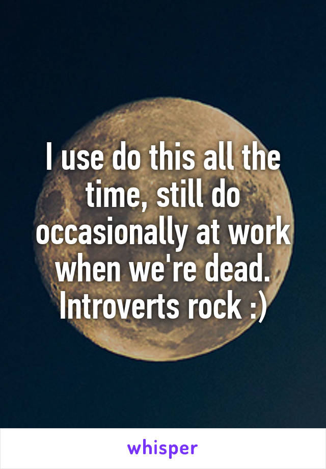 I use do this all the time, still do occasionally at work when we're dead. Introverts rock :)