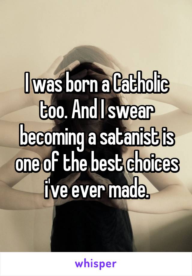 I was born a Catholic too. And I swear becoming a satanist is one of the best choices i've ever made.