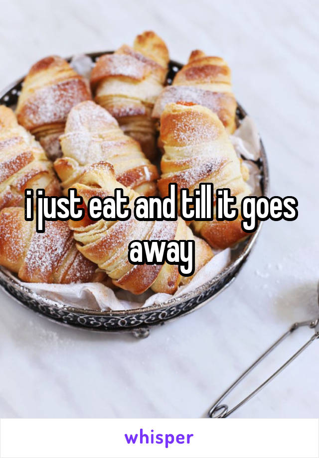 i just eat and till it goes away