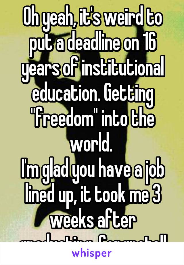 Oh yeah, it's weird to put a deadline on 16 years of institutional education. Getting "freedom" into the world. 
I'm glad you have a job lined up, it took me 3 weeks after graduating. Congrats!!