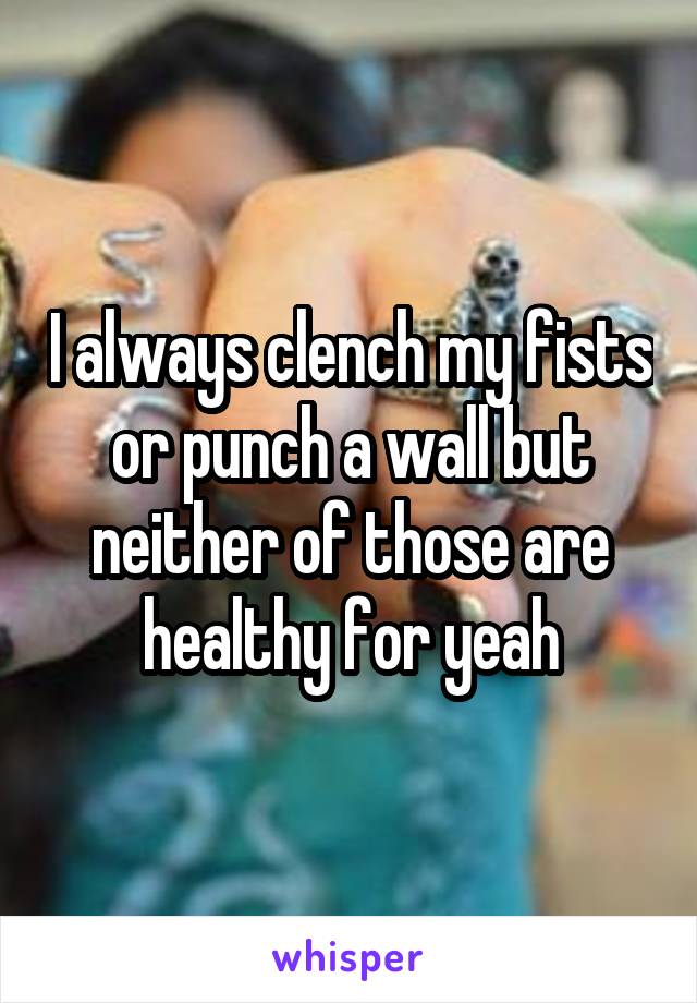 I always clench my fists or punch a wall but neither of those are healthy for yeah