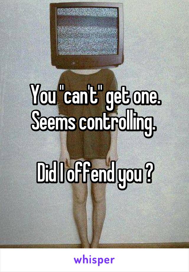 You "can't" get one. Seems controlling. 

Did I offend you ?