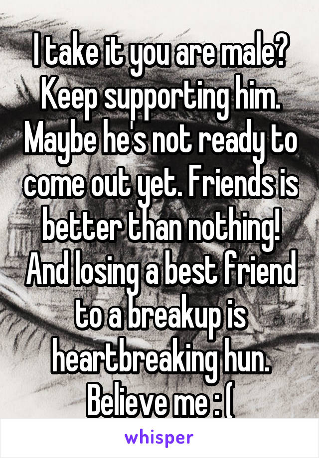 I take it you are male? Keep supporting him. Maybe he's not ready to come out yet. Friends is better than nothing! And losing a best friend to a breakup is heartbreaking hun. Believe me : (