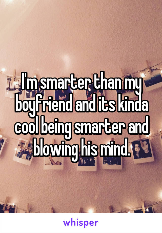 I'm smarter than my boyfriend and its kinda cool being smarter and blowing his mind.