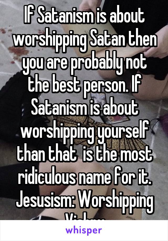 If Satanism is about worshipping Satan then you are probably not the best person. If Satanism is about worshipping yourself than that  is the most ridiculous name for it. Jesusism: Worshipping Vishnu