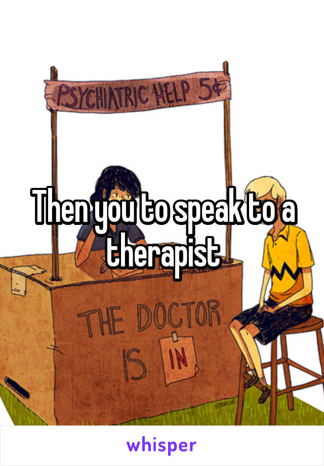 Then you to speak to a therapist