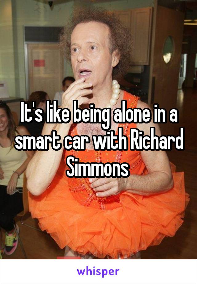 It's like being alone in a smart car with Richard Simmons 