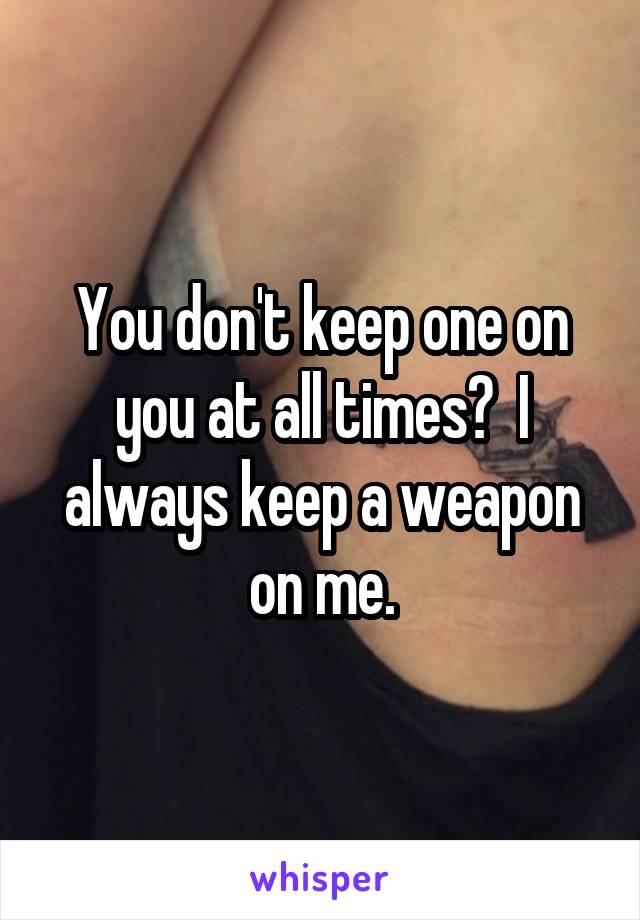 You don't keep one on you at all times?  I always keep a weapon on me.