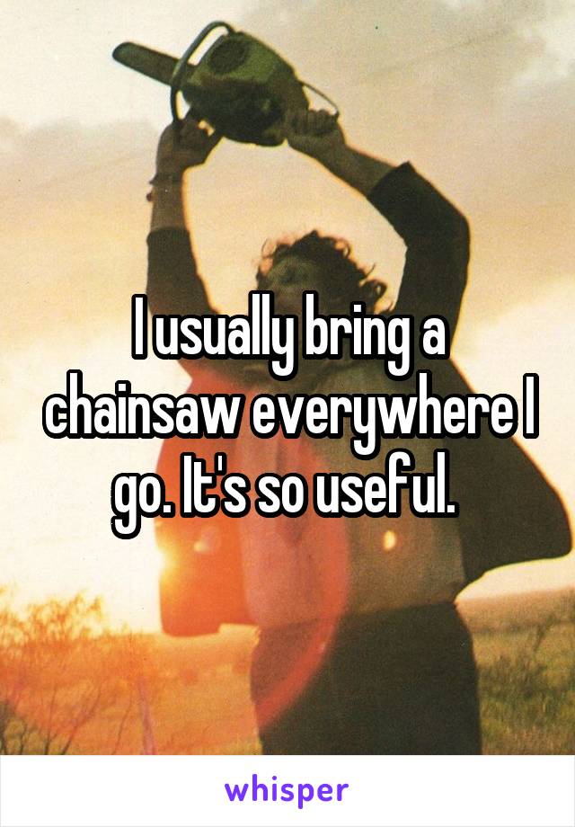 I usually bring a chainsaw everywhere I go. It's so useful. 