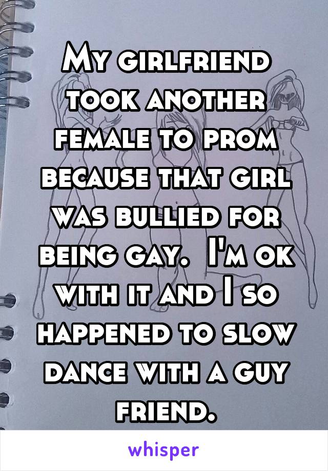 My girlfriend took another female to prom because that girl was bullied for being gay.  I'm ok with it and I so happened to slow dance with a guy friend.
