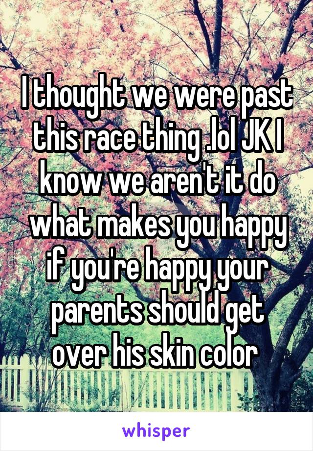 I thought we were past this race thing .lol JK I know we aren't it do what makes you happy if you're happy your parents should get over his skin color 