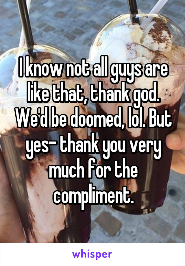 I know not all guys are like that, thank god. We'd be doomed, lol. But yes- thank you very much for the compliment.