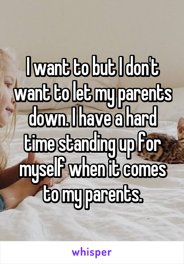 I want to but I don't want to let my parents down. I have a hard time standing up for myself when it comes to my parents.