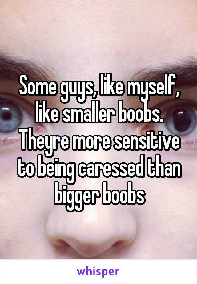 Some guys, like myself, like smaller boobs. Theyre more sensitive to being caressed than bigger boobs