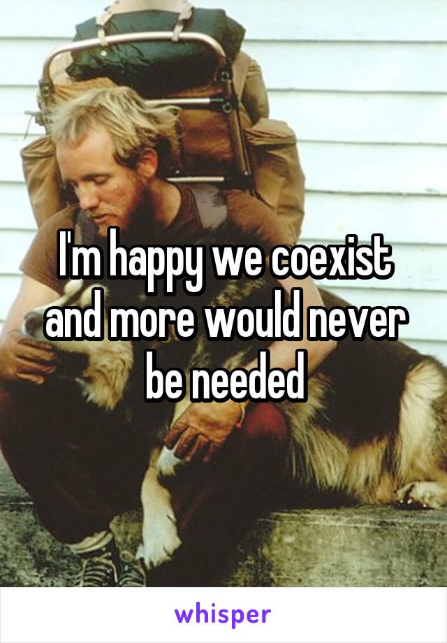 I'm happy we coexist and more would never be needed