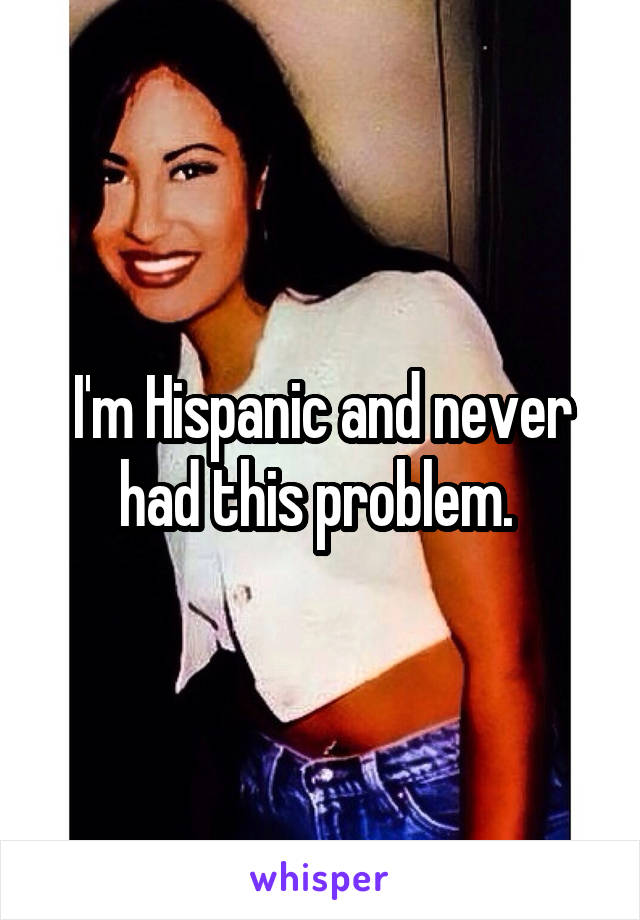 I'm Hispanic and never had this problem. 